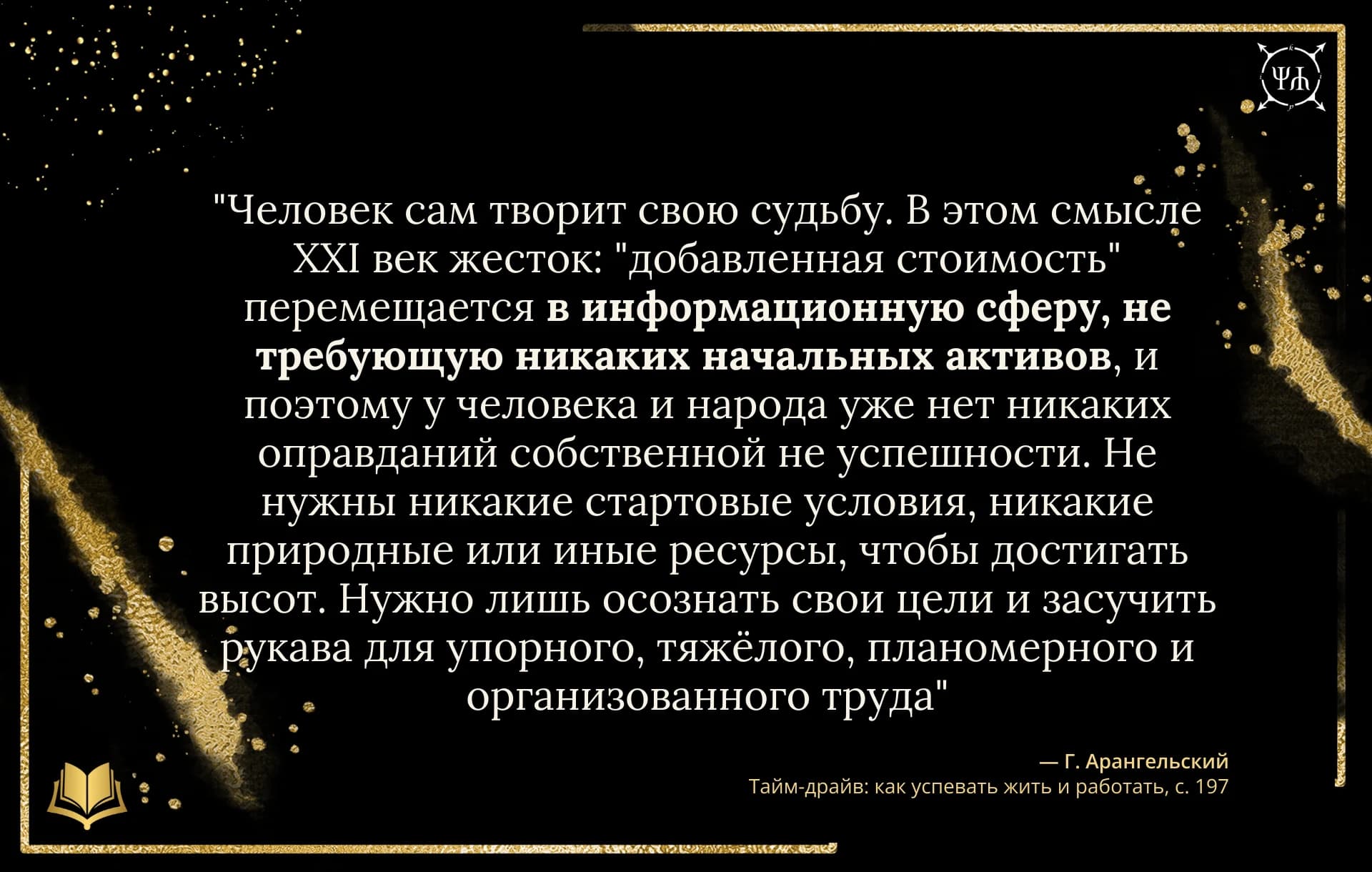 Цитата Г. Арангельский: "Человек сам творит свою судьбу. В этом смысле XXI век жесток: "добавленная стоимость" перемещается в информационную сферу, не требующую никаких начальных активов, и поэтому у че..." из источника "Тайм-драйв: как успевать жить и работать" на черном шаблоне Psychology in Quotes.