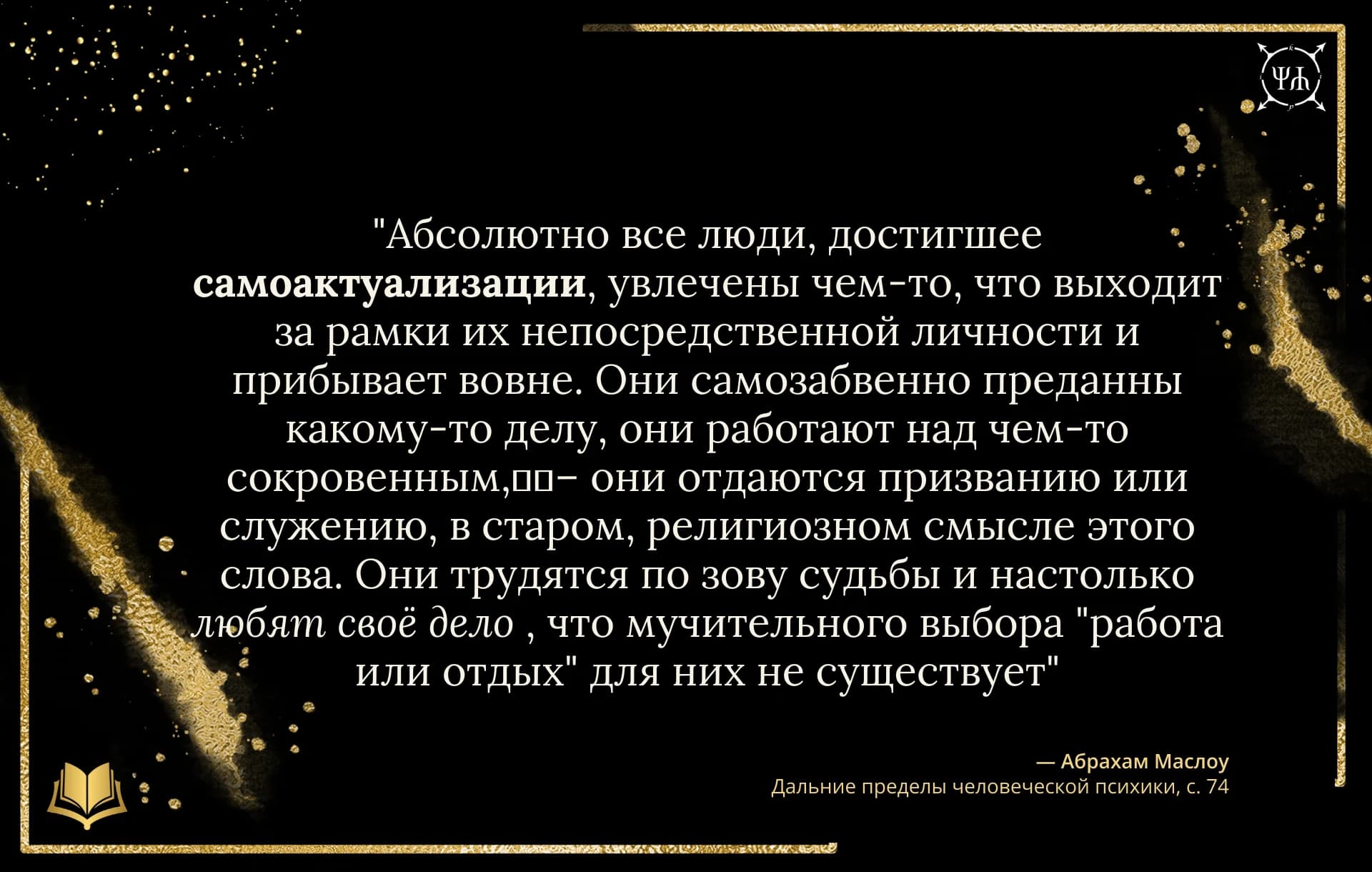 Цитата Абрахам Маслоу: "Абсолютно все люди, достигшие самоактуализации, увлечены чем-то, что выходит за рамки их непосредственной личности и пребывает вовне. Они самозабвенно преданны какому-то делу, о..." из источника "Дальние пределы человеческой психики" на черном шаблоне Psychology in Quotes.